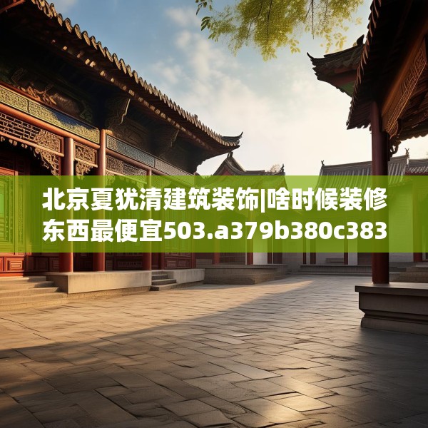 北京夏犹清建筑装饰|啥时候装修东西最便宜503.a379b380c383fgy.390bnbn