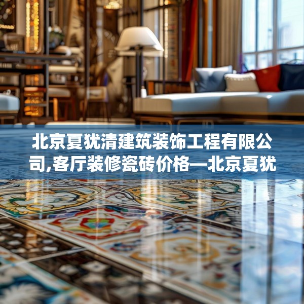北京夏犹清建筑装饰工程有限公司,客厅装修瓷砖价格—北京夏犹清建筑装饰工程有限公司465.a341b342c345fgy.352fhsg