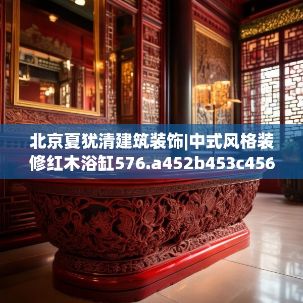 北京夏犹清建筑装饰|中式风格装修红木浴缸576.a452b453c456fgy.463nbn
