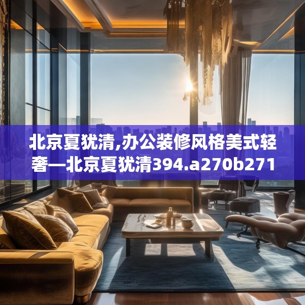 北京夏犹清,办公装修风格美式轻奢—北京夏犹清394.a270b271c274fgy.281dewqe