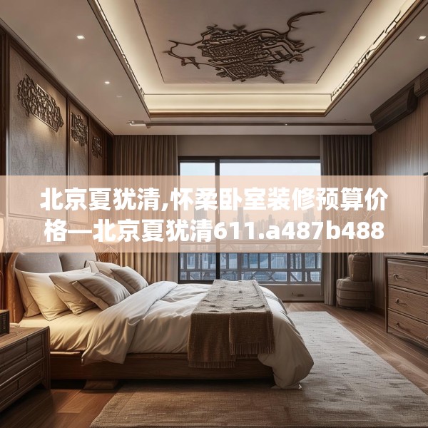 北京夏犹清,怀柔卧室装修预算价格—北京夏犹清611.a487b488c491fgy.498bnbn