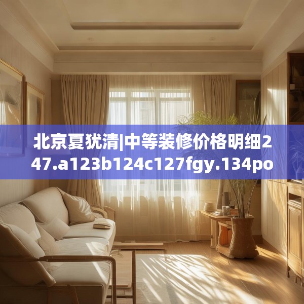 北京夏犹清|中等装修价格明细247.a123b124c127fgy.134poiy