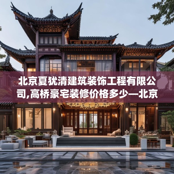 北京夏犹清建筑装饰工程有限公司,高桥豪宅装修价格多少—北京夏犹清建筑装饰工程有限公司437.a313b314c317fgy.324fds