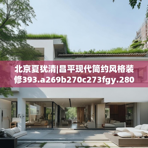 北京夏犹清|昌平现代简约风格装修393.a269b270c273fgy.280fhsg