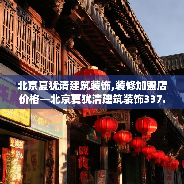 北京夏犹清建筑装饰,装修加盟店价格—北京夏犹清建筑装饰337.a213b214c217fgy.224poiy