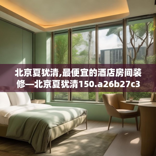 北京夏犹清,最便宜的酒店房间装修—北京夏犹清150.a26b27c30fgy.37dsfds