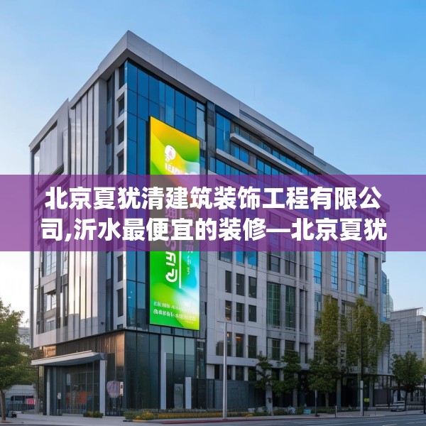 北京夏犹清建筑装饰工程有限公司,沂水最便宜的装修—北京夏犹清建筑装饰工程有限公司297.a173b174c177fgy.184fghfd