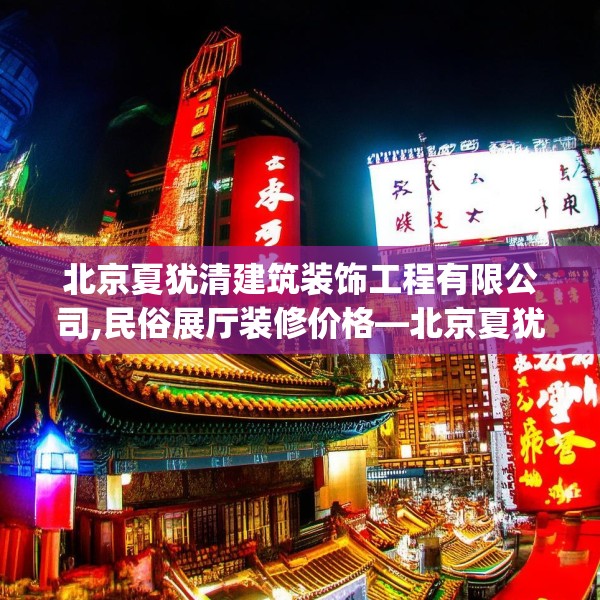 北京夏犹清建筑装饰工程有限公司,民俗展厅装修价格—北京夏犹清建筑装饰工程有限公司390.a266b267c270fgy.277lkjl