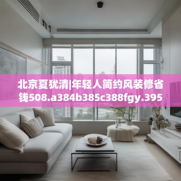北京夏犹清|年轻人简约风装修省钱508.a384b385c388fgy.395htyj