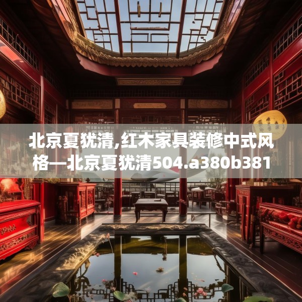 北京夏犹清,红木家具装修中式风格—北京夏犹清504.a380b381c384fgy.391nbn