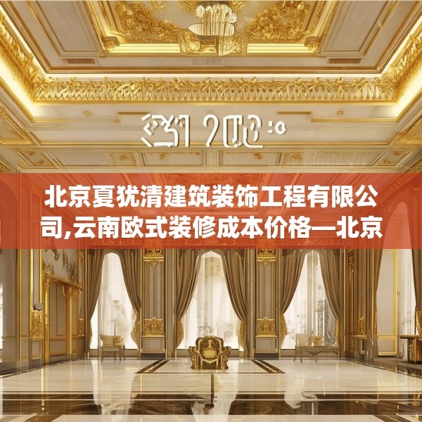 北京夏犹清建筑装饰工程有限公司,云南欧式装修成本价格—北京夏犹清建筑装饰工程有限公司388.a264b265c268fgy.275sdA