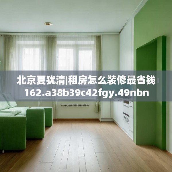 北京夏犹清|租房怎么装修最省钱162.a38b39c42fgy.49nbn