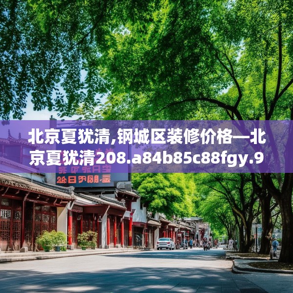 北京夏犹清,钢城区装修价格—北京夏犹清208.a84b85c88fgy.95sdA