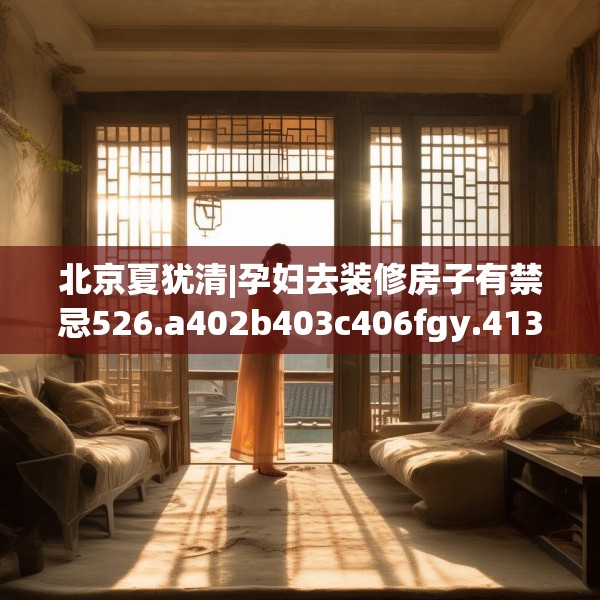 北京夏犹清|孕妇去装修房子有禁忌526.a402b403c406fgy.413htyj