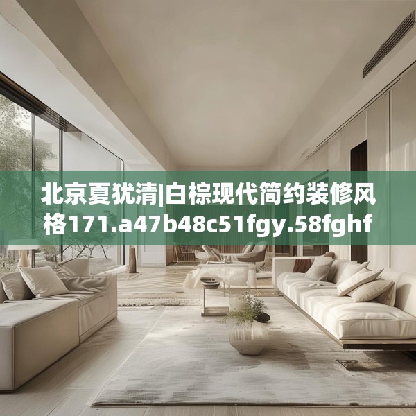 北京夏犹清|白棕现代简约装修风格171.a47b48c51fgy.58fghfd