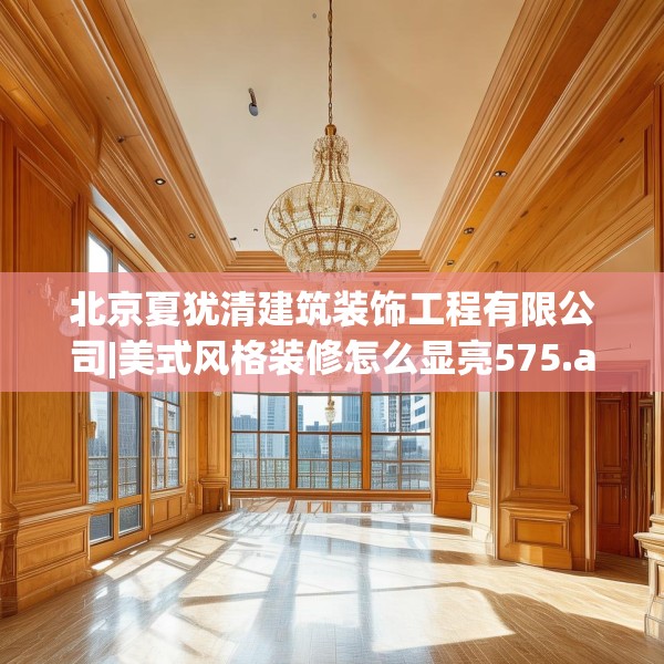 北京夏犹清建筑装饰工程有限公司|美式风格装修怎么显亮575.a451b452c455fgy.462bnbn