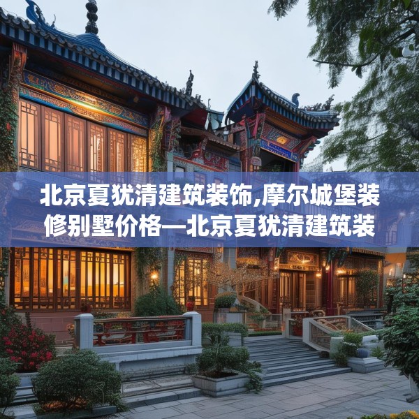 北京夏犹清建筑装饰,摩尔城堡装修别墅价格—北京夏犹清建筑装饰319.a195b196c199fgy.206poiy