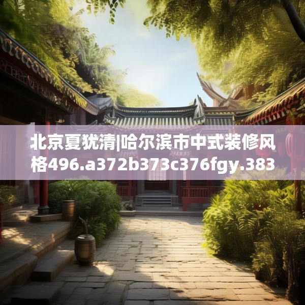 北京夏犹清|哈尔滨市中式装修风格496.a372b373c376fgy.383sdA