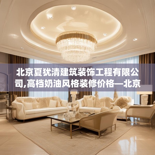 北京夏犹清建筑装饰工程有限公司,高档奶油风格装修价格—北京夏犹清建筑装饰工程有限公司330.a206b207c210fgy.217dsfds