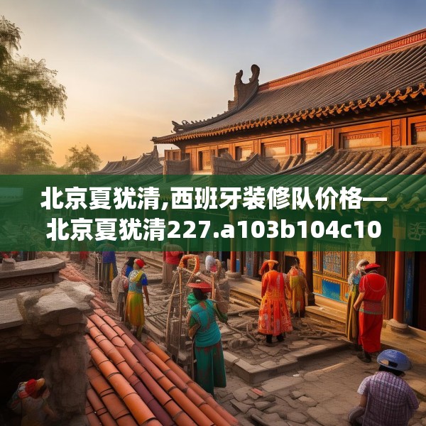 北京夏犹清,西班牙装修队价格—北京夏犹清227.a103b104c107fgy.114cvcx