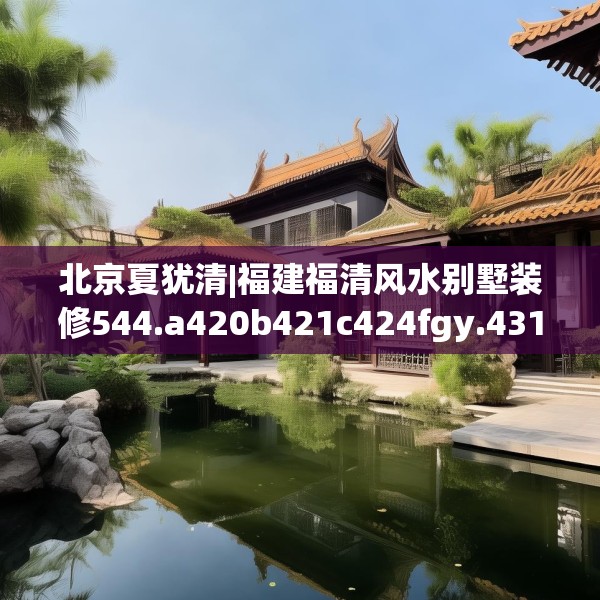 北京夏犹清|福建福清风水别墅装修544.a420b421c424fgy.431htyj