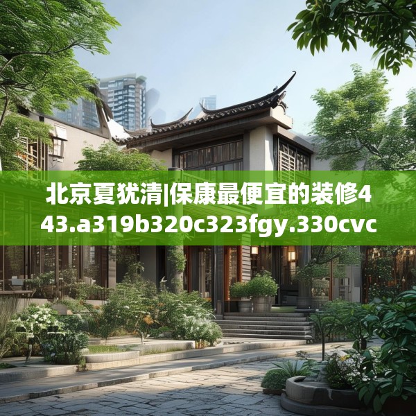北京夏犹清|保康最便宜的装修443.a319b320c323fgy.330cvcx