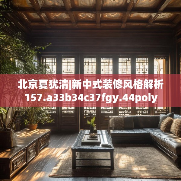 北京夏犹清|新中式装修风格解析157.a33b34c37fgy.44poiy
