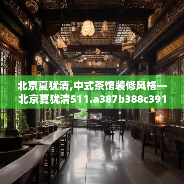 北京夏犹清,中式茶馆装修风格—北京夏犹清511.a387b388c391fgy.398fdsfds