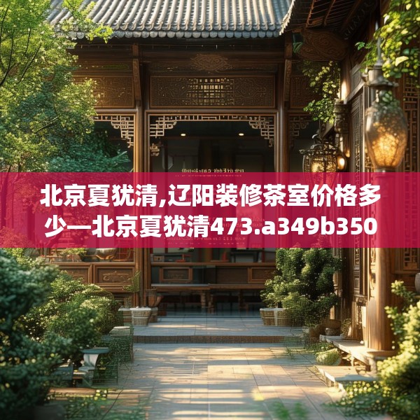 北京夏犹清,辽阳装修茶室价格多少—北京夏犹清473.a349b350c353fgy.360fds
