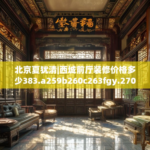 北京夏犹清|西城前厅装修价格多少383.a259b260c263fgy.270fds