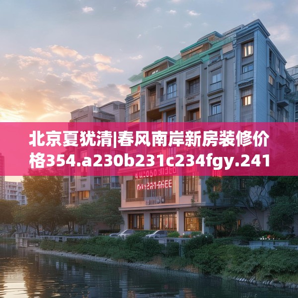 北京夏犹清|春风南岸新房装修价格354.a230b231c234fgy.241lkjl