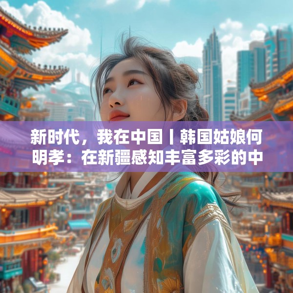 新时代，我在中国丨韩国姑娘何明孝：在新疆感知丰富多彩的中国