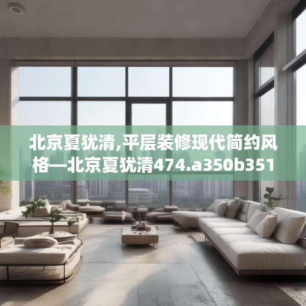 北京夏犹清,平层装修现代简约风格—北京夏犹清474.a350b351c354fgy.361dsfds