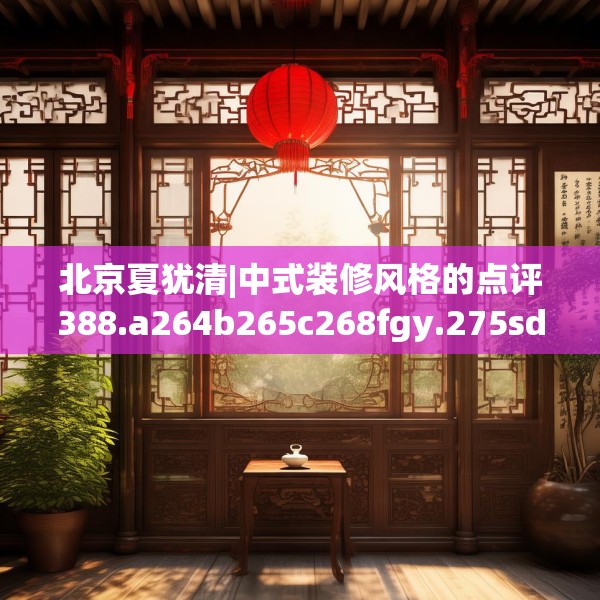 北京夏犹清|中式装修风格的点评388.a264b265c268fgy.275sdA