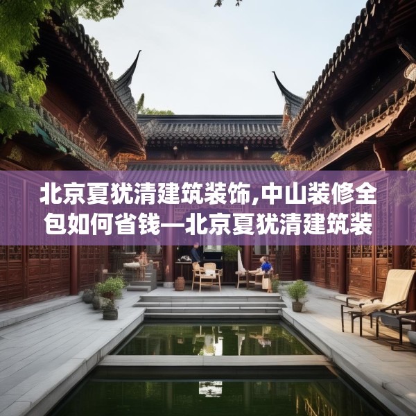 北京夏犹清建筑装饰,中山装修全包如何省钱—北京夏犹清建筑装饰190.a66b67c70fgy.77sdA