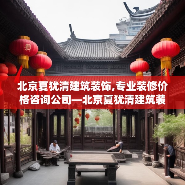 北京夏犹清建筑装饰,专业装修价格咨询公司—北京夏犹清建筑装饰195.a71b72c75fgy.82fhsg