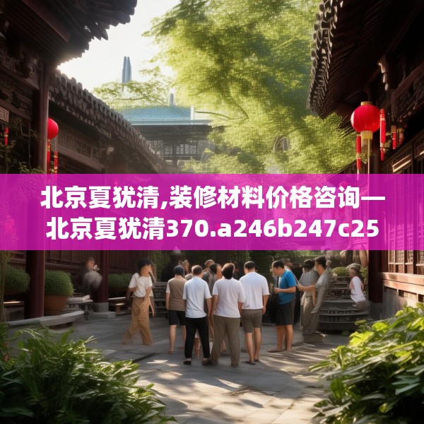 北京夏犹清,装修材料价格咨询—北京夏犹清370.a246b247c250fgy.257sdA