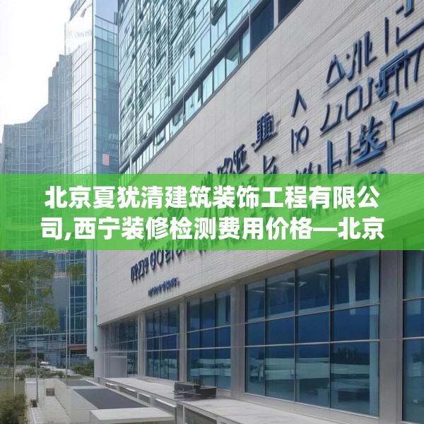 北京夏犹清建筑装饰工程有限公司,西宁装修检测费用价格—北京夏犹清建筑装饰工程有限公司303.a179b180c183fgy.190fhsg