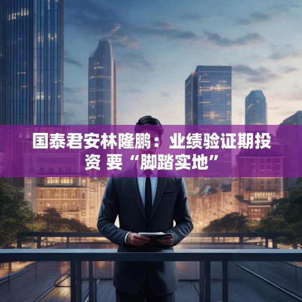 国泰君安林隆鹏：业绩验证期投资 要“脚踏实地”
