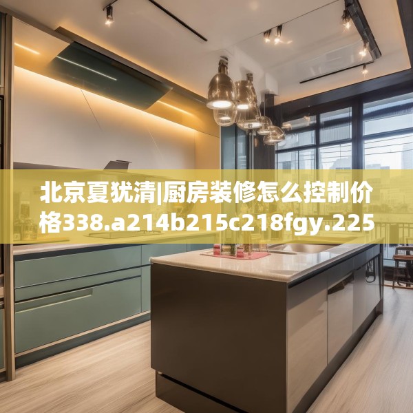 北京夏犹清|厨房装修怎么控制价格338.a214b215c218fgy.225xczxv