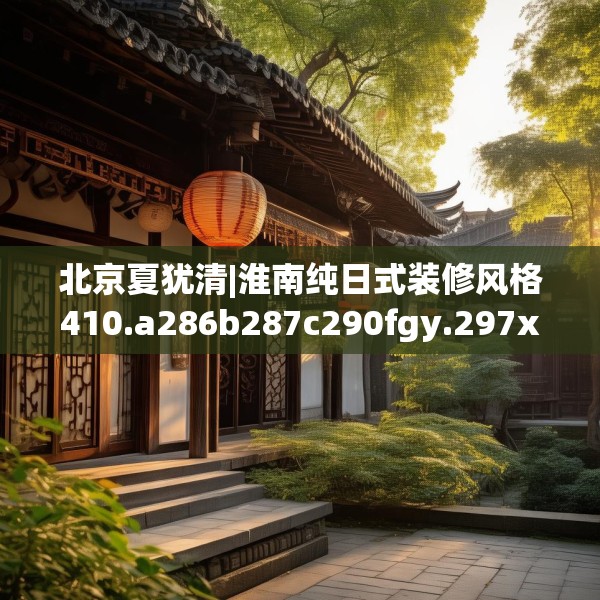 北京夏犹清|淮南纯日式装修风格410.a286b287c290fgy.297xczxv