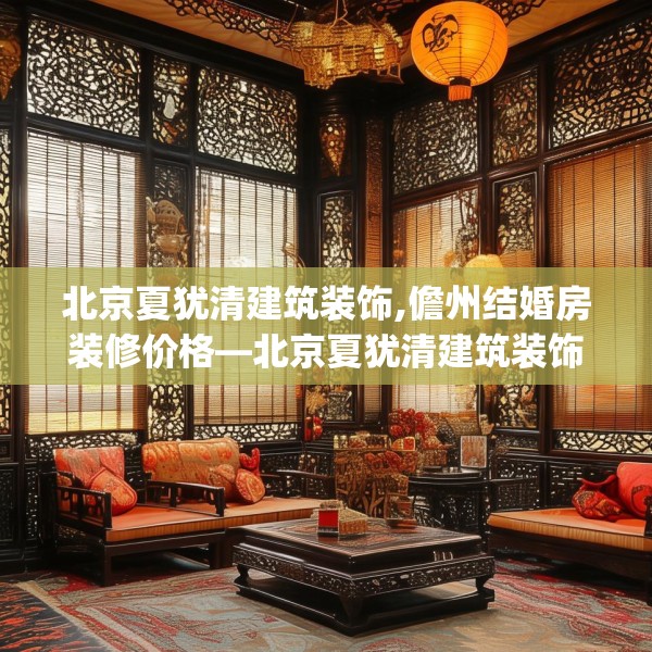 北京夏犹清建筑装饰,儋州结婚房装修价格—北京夏犹清建筑装饰446.a322b323c326fgy.333xczxv