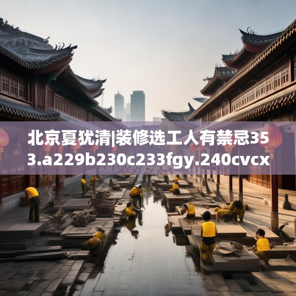 北京夏犹清|装修选工人有禁忌353.a229b230c233fgy.240cvcx