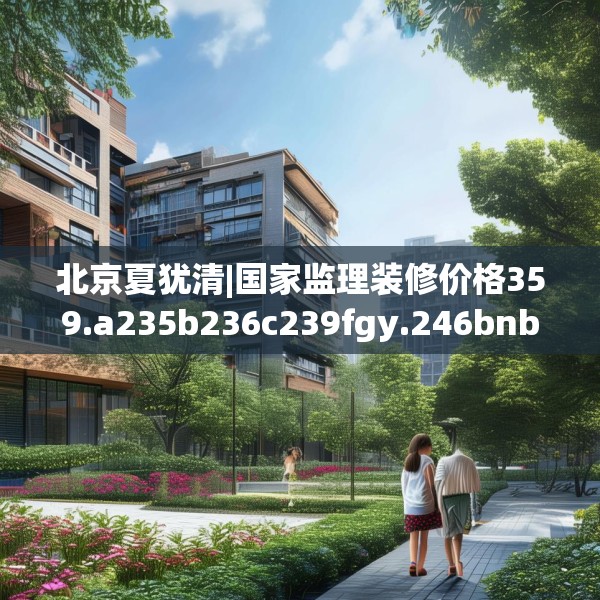 北京夏犹清|国家监理装修价格359.a235b236c239fgy.246bnbn