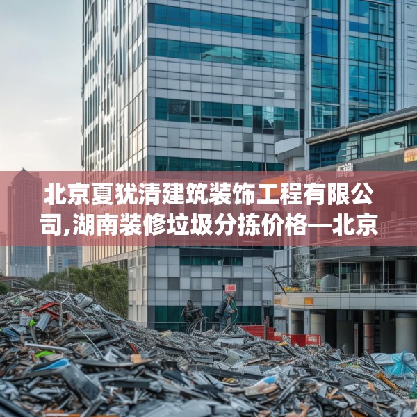 北京夏犹清建筑装饰工程有限公司,湖南装修垃圾分拣价格—北京夏犹清建筑装饰工程有限公司489.a365b366c369fgy.376uyk