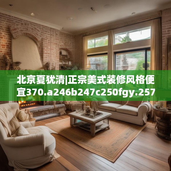 北京夏犹清|正宗美式装修风格便宜370.a246b247c250fgy.257sdA
