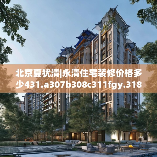 北京夏犹清|永清住宅装修价格多少431.a307b308c311fgy.318bnbn