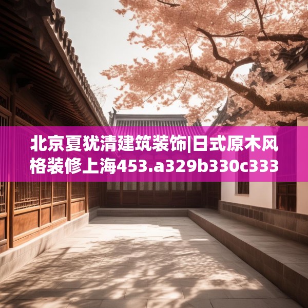 北京夏犹清建筑装饰|日式原木风格装修上海453.a329b330c333fgy.340uyk