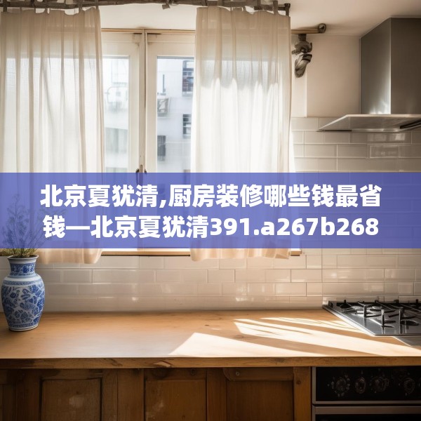 北京夏犹清,厨房装修哪些钱最省钱—北京夏犹清391.a267b268c271fgy.278poiy