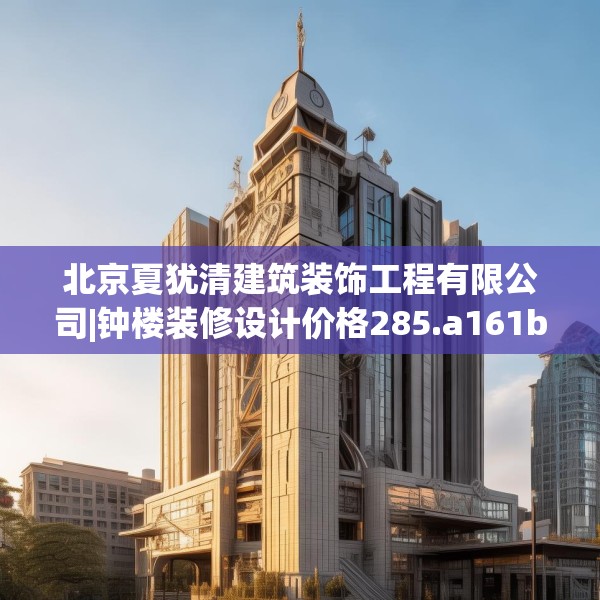 北京夏犹清建筑装饰工程有限公司|钟楼装修设计价格285.a161b162c165fgy.172fhsg